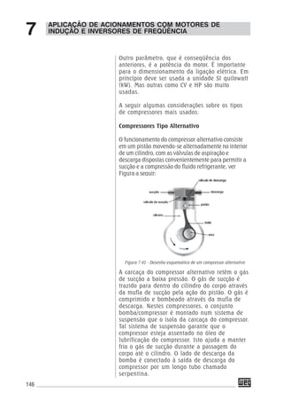 146
Outro parâmetro, que é conseqüência dos
anteriores, é a potência do motor. É importante
para o dimensionamento da ligação elétrica. Em
princípio deve ser usada a unidade SI quilowatt
(kW). Mas outras como CV e HP são muito
usadas.
A seguir algumas considerações sobre os tipos
de compressores mais usados:
Compressores Tipo Alternativo
O funcionamento do compressor alternativo consiste
em um pistão movendo-se alternadamente no interior
de um cilindro, com as válvulas de aspiração e
descarga dispostas convenientemente para permitir a
sucção e a compressão do fluido refrigerante, ver
Figura a seguir:
Figura 7.41 - Desenho esquemático de um compressor alternativo
A carcaça do compressor alternativo retém o gás
de sucção a baixa pressão. O gás de sucção é
trazido para dentro do cilindro do corpo através
da mufla de sucção pela ação do pistão. O gás é
comprimido e bombeado através da mufla de
descarga. Nestes compressores, o conjunto
bomba/compressor é montado num sistema de
suspensão que o isola da carcaça do compressor.
Tal sistema de suspensão garante que o
compressor esteja assentado no óleo de
lubrificação do compressor. Isto ajuda a manter
frio o gás de sucção durante a passagem do
corpo até o cilindro. O lado de descarga da
bomba é conectado à saída de descarga do
compressor por um longo tubo chamado
serpentina.
APLICAÇÃO DE ACIONAMENTOS COM MOTORES DE
INDUÇÃO E INVERSORES DE FREQÜÊNCIA7
 