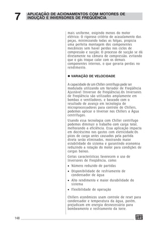 148
mais uniforme, exigindo menos do motor
elétrico; O rigoroso critério de acasalamento das
peças, minimizando todas as folgas, propicia
uma perfeita montagem dos componentes
mecânicos sem haver perdas nos ciclos de
compressão e sucção; O processo de sucção se dá
diretamente na câmara de compressão, evitando
que o gás troque calor com os demais
componentes internos, o que geraria perdas no
rendimento.
VARIAÇÃO DE VELOCIDADE
A capacidade de um Chiller centrífugo pode ser
modulada utilizando um Variador de Freqüência
Ajustável (Inversor de Freqüência).Os Inversores
de Freqüência são utilizados amplamente em
bombas e ventiladores, e baseado com o
resultado de avanço em tecnologia de
microprocessadores para controle de Chillers,
podemos aplicar o Inversor nos Chillers a Água
centrífugos.
Usando essa tecnologia com Chiller centrífugo
podemos diminuir o trabalho com carga total,
melhorando a eficiência. Essa aplicação impacta
em decréscimo nos gastos com eletricidade.Os
picos de carga antes causados pela partida
direta serão eliminados, mostrando maior
estabilidade do sistema e garantindo economia
reduzindo a rotação do motor para condições de
cargas baixas.
Certas características favorecem o uso de
Inversores de Freqüência, como:
• Número reduzido de partidas
• Disponibilidade de resfriamento de
condensador de água
• Alto rendimento e maior durabilidade do
sistema
• Flexibilidade de operação
Chillers econômicos usam controle de reset para
condensador e temperatura da água, porém,
prejudicam em energia desnecessário para
bombeamento e resfriamento da torre.
APLICAÇÃO DE ACIONAMENTOS COM MOTORES DE
INDUÇÃO E INVERSORES DE FREQÜÊNCIA7
 