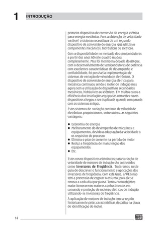 14
primeiro dispositivo de conversão de energia elétrica
para energia mecânica. Para a obtenção de velocidade
variável o sistema necessitava de um segundo
dispositivo de conversão de energia que utilizava
componentes mecânicos, hidráulicos ou elétricos.
Com a disponibilidade no mercado dos semicondutores
a partir dos anos 60 este quadro mudou
completamente. Mas foi mesmo na década do 80 que,
com o desenvolvimento de semicondutores de potência
com excelentes características de desempenho e
confiabilidade, foi possível a implementação de
sistemas de variação de velocidade eletrônicos. O
dispositivo de conversão de energia elétrica para
mecânica continuou sendo o motor de indução mas
agora sem a utilização de dispositivos secundários
mecânicos, hidráulicos ou elétricos. Em muitos casos a
eficiência das instalações equipadas com estes novos
dispositivos chegou a ser duplicada quando comparada
com os sistemas antigos.
Estes sistemas de variação continua de velocidade
eletrônicos proporcionam, entre outras, as seguintes
vantagens:
Economia de energia
Melhoramento do desempenho de máquinas e
equipamentos, devido a adaptação da velocidade a
os requisitos do processo
Elimina o pico de corrente na partida do motor
Reduz a freqüência de manutenção dos
equipamentos
Etc.
Estes novos dispositivos eletrônicos para variação de
velocidade de motores de indução são conhecidos
como InversorInversorInversorInversorInversores de Fes de Fes de Fes de Fes de Frrrrreqüênciaeqüênciaeqüênciaeqüênciaeqüência. Trataremos neste
guia de descrever o funcionamento e aplicações dos
inversores de freqüência. Com este Guia, a WEG não
tem a pretensão de esgotar o assunto, pois ele se
renova a cada dia que passa. Temos como objetivo
maior fornecermos maiores conhecimentos em
comando e proteção de motores elétricos de indução
utilizando-se inversores de freqüência.
A aplicação de motores de indução tem se regido
historicamente pelas características descritas na placa
de identificação do motor.
INTRODUÇÃO
1
 