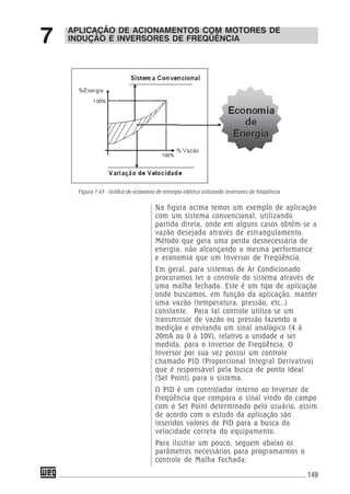 149
Na figura acima temos um exemplo de aplicação
com um sistema convencional, utilizando
partida direta, onde em alguns casos obtém-se a
vazão desejada através de estrangulamento.
Método que gera uma perda desnecessária de
energia, não alcançando a mesma performance
e economia que um Inversor de Freqüência.
Em geral, para sistemas de Ar Condicionado
procuramos ter o controle do sistema através de
uma malha fechada. Este é um tipo de aplicação
onde buscamos, em função da aplicação, manter
uma vazão (temperatura, pressão, etc..)
constante. Para tal controle utiliza-se um
transmissor de vazão ou pressão fazendo a
medição e enviando um sinal analógico (4 à
20mA ou 0 à 10V), relativo a unidade a ser
medida, para o Inversor de Freqüência. O
Inversor por sua vez possui um controle
chamado PID (Proporcional Integral Derivativo)
que é responsável pela busca de ponto ideal
(Set Point) para o sistema.
O PID é um controlador interno ao Inversor de
Freqüência que compara o sinal vindo do campo
com o Set Point determinado pelo usuário, assim
de acordo com o estudo da aplicação são
inseridos valores de PID para a busca da
velocidade correta do equipamento.
Para ilustrar um pouco, seguem abaixo os
parâmetros necessários para programarmos o
controle de Malha Fechada:
APLICAÇÃO DE ACIONAMENTOS COM MOTORES DE
INDUÇÃO E INVERSORES DE FREQÜÊNCIA7
Figura 7.43 - Gráfico de economia de enrergia elétrica utilizando inversores de freqüência
 