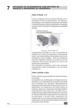 152
Condensadores resfriados à ar tem a capacidade de
trabalhar em climas de temperaturas extremamente
baixas, não tendo problemas relacionados com torre de
resfriamento nestas condições. Torres de resfriamento
requerem seqüências especiais de controle ou até um
recipiente interno para operação em climas com
temperaturas muito baixas.
Para aplicações de processo, assim como central de
computadores ditam normalmente o uso de Chiller
resfriado a ar.
Chiller resfriado à Água
Chiller resfriado a água normalmente são mais eficientes
em energia.
A temperatura de condensação do refrigerante em um
Resfriador a ar é dependente da temperatura do bulbo
seco no ambiente, já o resfriador a água depende da
temperatura do condensador de água, que por sua vez é
dependente da temperatura do bulbo úmido no
ambiente. Desde que a temperatura do bulbo úmido for
frequentemente mais baixa que a do bulbo seco, a
temperatura de condensação do refrigerante (e pressão)
no Chiller de Resfriador a água pode ser mais baixa que
no Resfriador a ar.Uma baixa temperatura de
condensação com uma baixa pressão de condensação,
significa que o compressor precisa trabalhar muito menos
e consumir menos energia.
Figura 7.46 - Chiller resfriado à Ar
APLICAÇÃO DE ACIONAMENTOS COM MOTORES DE
INDUÇÃO E INVERSORES DE FREQÜÊNCIA7
Chiller resfriado à Ar
A maior vantagem de usar um Chiller resfriado a ar é a
eliminação da Torre de Resfriamento. Isto elimina a
preocupação e necessidade de manutenção relacionada
a tratamento de água, tubo de condensador, manutenção
mecânica da torre, proteção de congelamento e qualidade
da água.
 
