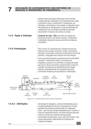 154
Controle do Jato / Tela: Controle da rotação da
bomba de mistura, de modo a manter a relação de
velocidades do jato de massa e da tela da maquina,
constantes.
Até os anos 70, normalmente a bomba de mistura
operava com rotação constante, onde o controle da
pressão e vazão após a mesma era feita pela válvula de
controle, conjugado com válvulas de recirculação.
Com a popularização dos acionamentos de velocidade
variável – conversores CA/CC e inversores de
freqüência, passou-se a controlar a rotação do motor
para que o fluxo necessário seja fornecido à caixa de
entrada, evitando assim desperdícios de energia
elétrica, principalmente em máquinas que tem
constantes mudanças de gramatura e velocidade.
7.4.4 Papel e Celulose
7.4.4.1Introdução
Figura 7.49 - Vista Geral da Caixa de Entrada e Mesa Plana
Do tanque da máquina, a massa é bombeada para a
sucção da bomba de mistura, localizada no circuito
principal da máquina denominado de “Approach
Flow”, que tem por função homogeneizar e recalcar o
fluxo de suspensão fibrosa, de forma hidraulicamente
estável, através dos sistemas de depuração,
atenuadores de pulsação, até a caixa de entrada, com
vazão adequada à capacidade de produção da
máquina de papel.
7.4.4.2 Definições
APLICAÇÃO DE ACIONAMENTOS COM MOTORES DE
INDUÇÃO E INVERSORES DE FREQÜÊNCIA7
Caixa de
Entrada
Alimentação
da Massa
Lábio
Nydrofoils
Rolinhos
Esgotadores
Tela
Formadora
Rolo de
Sucção
Rolo
Pegador
(pick-up)
Rolo Acionador de Tela
Caixas
de Sucção
Rolos
Guia da Tela
Forming
Board
Rolo
Cabeceira
Existem duas principais diferenças entre Ciclo de
refrigeração por absorção e por compressão de vapor.
A primeira é que o compressor é trocado por um
absorber, uma bomba e um gerador. A segunda é que
em adicional ao refrigerante, o ciclo da absorção do
refrigerante usa um fluido secundário chamado
absorvedor. O restante do sistema é similar.
 