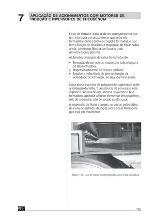 155
Caixa de entrada: trata-se de um compartimento que
tem a largura um pouco menor que a da tela
formadora (onde a folha de papel é formada), e que
tem a função de distribuir a suspensão de fibras sobre
a tela, como uma lâmina contínua, o mais
uniformemente possível.
As funções principais da caixa de entrada são:
• Formação de um jato de massa com toda a largura
da tela formadora;
• Dispersão uniforme de fibras e aditivos;
• Regular a velocidade do jato em função da
velocidade de formação , ou seja, da mesa plana.
Mesa plana é a parte da máquina de papel onde se dá
a formação da folha. É constituída de uma mesa com
suporte e colunas de aço, sobre o qual corre a tela
formadora, apoiada sobre os elementos desaguadores,
rolo de cabeceira, rolo de sucção e rolos guia.
A suspensão de fibras e cargas, ao passar pelos lábios
da caixa de entrada, deságua sobre a tela formadora
que está em movimento.
Figura 7.50 - Jato de massa sendo projetado sobre a tela formadora
APLICAÇÃO DE ACIONAMENTOS COM MOTORES DE
INDUÇÃO E INVERSORES DE FREQÜÊNCIA7
 