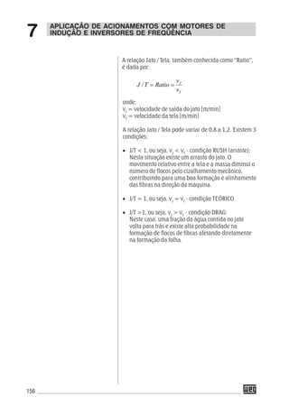 156
A relação Jato / Tela, também conhecida como “Ratio”,
é dada por:
T
J
v
v
RatioTJ ==/
onde:
vJ
= velocidade de saída do jato [m/min]
vT
= velocidade da tela [m/min]
A relação Jato / Tela pode variar de 0,8 a 1,2. Existem 3
condições:
• J/T < 1, ou seja, vJ
< vT
- condição RUSH (arraste):
Nesta situação existe um arrasto do jato. O
movimento relativo entre a tela e a massa diminui o
numero de flocos pelo cizalhamento mecânico,
contribuindo para uma boa formação e alinhamento
das fibras na direção da máquina.
• J/T = 1, ou seja, vJ
= vT
- condição TEÓRICO.
• J/T >1, ou seja, vJ
> vT
- condição DRAG:
Neste caso, uma fração da água contida no jato
volta para trás e existe alta probabilidade na
formação de flocos de fibras afetando diretamente
na formação da folha.
APLICAÇÃO DE ACIONAMENTOS COM MOTORES DE
INDUÇÃO E INVERSORES DE FREQÜÊNCIA7
 