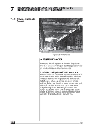 159
APLICAÇÃO DE ACIONAMENTOS COM MOTORES DE
INDUÇÃO E INVERSORES DE FREQÜÊNCIA7
7.4.5 Movimentação de
Cargas
PONTES ROLANTESONTES ROLANTESONTES ROLANTESONTES ROLANTESONTES ROLANTES
Vantagens da Utilização do Inversor de Freqüência:
Podemos avaliar as vantagens da utilização do inversor
de freqüência sob os seguintes aspectos:
Eliminação dos impactos elétricos para a rede
Com o inversor de freqüência, pelo fato de se manter o
fluxo constante no motor (variar freqüência e tensão),
consegue-se manter o torque nominal do motor em
toda faixa de rotação, partindo com a corrente de
entrada do inversor da ordem ou menor que a corrente
nominal do motor. Desta forma, com o inversor de
freqüência é possível partir cargas pesadas, com
torque elevado do motor, com reflexo para a rede da
ordem da corrente nominal, eliminando as elevadas
correntes de partidas diretas do motor (da
Figura 7.53 - Pontes rolantes
 