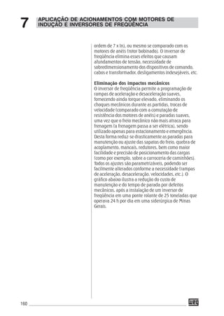 160
APLICAÇÃO DE ACIONAMENTOS COM MOTORES DE
INDUÇÃO E INVERSORES DE FREQÜÊNCIA7
ordem de 7 x In), ou mesmo se comparado com os
motores de anéis (rotor bobinado). O inversor de
freqüência elimina esses efeitos que causam
afundamentos de tensão, necessidade de
sobredimensionamento dos dispositivos de comando,
cabos e transformador, desligamentos indesejáveis, etc.
Eliminação dos impactos mecânicos
O inversor de freqüência permite a programação de
rampas de aceleração e desaceleração suaves,
fornecendo ainda torque elevado, eliminando os
choques mecânicos durante as partidas, trocas de
velocidade (comparado com a comutação de
resistência dos motores de anéis) e paradas suaves,
uma vez que o freio mecânico não mais atraca para
frenagem (a frenagem passa a ser elétrica), sendo
utilizado apenas para estacionamento e emergência.
Desta forma reduz-se drasticamente as paradas para
manutenção ou ajuste das sapatas do freio, quebra de
acoplamento, mancais, redutores, bem como maior
facilidade e precisão de posicionamento das cargas
(como por exemplo, sobre a carroceria de caminhões).
Todos os ajustes são parametrizáveis, podendo ser
facilmente alterados conforme a necessidade (rampas
de aceleração, desaceleração, velocidades, etc.). O
gráfico abaixo ilustra a redução do custo de
manutenção e do tempo de parada por defeitos
mecânicos, após a instalação de um inversor de
freqüência em uma ponte rolante de 25 toneladas que
operava 24 h por dia em uma siderúrgica de Minas
Gerais.
 