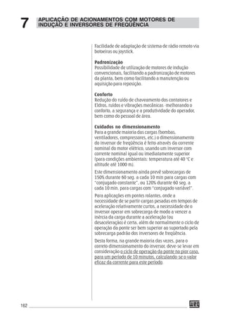 162
APLICAÇÃO DE ACIONAMENTOS COM MOTORES DE
INDUÇÃO E INVERSORES DE FREQÜÊNCIA7
Facilidade de adaptação de sistema de rádio remoto via
botoeiras ou joystick.
Padronização
Possibilidade de utilização de motores de indução
convencionais, facilitando a padronização de motores
da planta, bem como facilitando a manutenção ou
aquisição para reposição.
Conforto
Redução do ruído de chaveamento dos contatores e
Eldros, ruídos e vibrações mecânicas -melhorando o
conforto, a segurança e a produtividade do operador,
bem como do pessoal de área.
Cuidados no dimensionamento
Para a grande maioria das cargas (bombas,
ventiladores, compressores, etc.) o dimensionamento
do inversor de freqüência é feito através da corrente
nominal do motor elétrico, usando um inversor com
corrente nominal igual ou imediatamente superior
(para condições ambientais: temperatura até 40 °C e
altitude até 1000 m).
Este dimensionamento ainda prevê sobrecargas de
150% durante 60 seg. a cada 10 min para cargas com
“conjugado constante”, ou 120% durante 60 seg. a
cada 10 min. para cargas com “conjugado variável”.
Para aplicações em pontes rolantes, onde a
necessidade de se partir cargas pesadas em tempos de
aceleração relativamente curtos, a necessidade de o
inversor operar em sobrecarga de modo a vencer a
inércia da carga durante a aceleração (ou
desaceleração) é certa, além de normalmente o ciclo de
operação da ponte ser bem superior ao suportado pela
sobrecarga padrão dos inversores de freqüência.
Desta forma, na grande maioria das vezes, para o
correto dimensionamento do inversor, deve-se levar em
consideração o ciclo de operação da ponte no pior caso,
para um período de 10 minutos, calculando-se o valor
eficaz da corrente para este período.
 