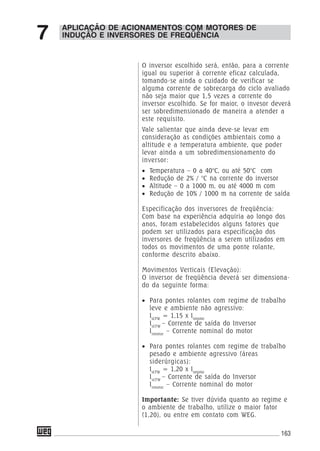 163
APLICAÇÃO DE ACIONAMENTOS COM MOTORES DE
INDUÇÃO E INVERSORES DE FREQÜÊNCIA7
O inversor escolhido será, então, para a corrente
igual ou superior à corrente eficaz calculada,
tomando-se ainda o cuidado de verificar se
alguma corrente de sobrecarga do ciclo avaliado
não seja maior que 1,5 vezes a corrente do
inversor escolhido. Se for maior, o invesor deverá
ser sobredimensionado de maneira a atender a
este requisito.
Vale salientar que ainda deve-se levar em
consideração as condições ambientais como a
altitude e a temperatura ambiente, que poder
levar ainda a um sobredimensionamento do
inversor:
• Temperatura – 0 a 40°C, ou até 50°C com
• Redução de 2% / °C na corrente do inversor
• Altitude – 0 a 1000 m, ou até 4000 m com
• Redução de 10% / 1000 m na corrente de saída
Especificação dos inversores de freqüência:
Com base na experiência adquiria ao longo dos
anos, foram estabelecidos alguns fatores que
podem ser utilizados para especificação dos
inversores de freqüência a serem utilizados em
todos os movimentos de uma ponte rolante,
conforme descrito abaixo.
Movimentos Verticais (Elevação):
O inversor de freqüência deverá ser dimensiona-
do da seguinte forma:
• Para pontes rolantes com regime de trabalho
leve e ambiente não agressivo:
IsCFW
= 1,15 x Inmotor
IsCFW
– Corrente de saída do Inversor
Inmotor
– Corrente nominal do motor
• Para pontes rolantes com regime de trabalho
pesado e ambiente agressivo (áreas
siderúrgicas):
IsCFW
= 1,20 x Inmotor
IsCFW
– Corrente de saída do Inversor
Inmotor
– Corrente nominal do motor
Importante: Se tiver dúvida quanto ao regime e
o ambiente de trabalho, utilize o maior fator
(1,20), ou entre em contato com WEG.
 