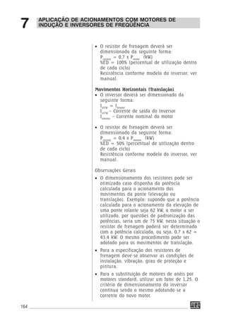 164
APLICAÇÃO DE ACIONAMENTOS COM MOTORES DE
INDUÇÃO E INVERSORES DE FREQÜÊNCIA7
• O resistor de frenagem deverá ser
dimensionado da seguinte forma:
Presistor
= 0,7 x Pmotor
(kW)
%ED = 100% (percentual de utilização dentro
de cada ciclo)
Resistência conforme modelo do inversor, ver
manual.
Movimentos Horizontais (Translação)
• O inversor deverá ser dimensionado da
seguinte forma:
IsCFW
= Inmotor
IsCFW
– Corrente de saída do Inversor
Inmotor
– Corrente nominal do motor
• O resistor de frenagem deverá ser
dimensionado da seguinte forma:
Presistor
= 0,4 x Pnmotor
(kW)
%ED = 50% (percentual de utilização dentro
de cada ciclo)
Resistência conforme modelo do inversor, ver
manual.
Observações Gerais
• O dimensionamento dos resistores pode ser
otimizado caso disponha da potência
calculada para o acionamento dos
movimentos da ponte (elevação ou
translação). Exemplo: supondo que a potência
calculada para o acionamento da elevação de
uma ponte rolante seja 62 kW, o motor a ser
utilizado, por questões de padronização das
potências, seria um de 75 kW, nesta situação o
resistor de frenagem poderá ser determinado
com a potência calculada, ou seja, 0,7 x 62 =
43,4 kW. O mesmo procedimento pode ser
adotado para os movimentos de translação.
• Para a especificação dos resistores de
frenagem deve-se observar as condições de
instalação, vibração, grau de proteção e
pintura.
• Para a substituição de motores de anéis por
motores standard, utilizar um fator de 1,25. O
critério de dimensionamento do inversor
continua sendo o mesmo adotando-se a
corrente do novo motor.
 