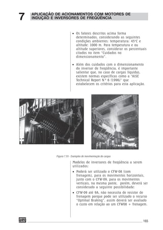 165
• Os fatores descritos acima forma
determinados, considerando as seguintes
condições ambientes: temperatura: 45°C e
altitude: 1000 m. Para temperatura e ou
altitude superiores, considerar os percentuais
citados no item “Cuidados no
dimensionamento”.
• Além dos cuidados com o dimensionamento
do inversor de freqüência, é importante
salientar que, no caso de cargas líquidas,
existem normas específicas como a “AISE
Technical Report N 0
6 (1996)” que
estabelecem os critérios para esta aplicação.
Modelos de inversores de freqüência a serem
utilizados:
• Poderá ser utilizado o CFW-08 (com
frenagem), para os movimentos horizontais,
junto com o CFW-09, para os movimentos
verticais, na mesma ponte, porém, deverá ser
considerado a seguinte possibilidade:
• CFW-09 até 9A, não necessita de resistor de
frenagem porque pode ser utilizado o recurso
“Optimal Braking”, assim deverá ser avaliado
o custo em relação ao um CFW08 + frenagem.
APLICAÇÃO DE ACIONAMENTOS COM MOTORES DE
INDUÇÃO E INVERSORES DE FREQÜÊNCIA7
Figura 7.55 - Exemplos de movimentação de cargas
 