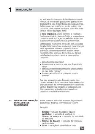 16
Na aplicação dos inversores de freqüência o motor de
indução, ao contrário do que acontece quando ligado
diretamente à rede de distribuição de energia elétrica,
é alimentado com freqüência e tensão variável. Isto
possibilita, como veremos neste guia, obter velocidade
variável no eixo do próprio motor.
É muito importante,muito importante,muito importante,muito importante,muito importante, assim, conhecer e entender o
funcionamento destes sistemas (motor + inversor) para
prevenir erros de aplicação que poderiam acabar com
os benefícios que estes dispositivos proporcionam.
Os técnicos ou engenheiros envolvidos com aplicações
de velocidade variável não precisam de conhecimentos
sobre o projeto de motores e projeto de sistemas
eletrônicos de comando/controle, mas sim sobre o
funcionamento e utilização dos mesmos. As dúvidas
mais freqüentes podem resumir-se nas seguintes
perguntas:
• Como funciona meu motor?
• Como o motor se comporta ante uma determinada
carga?
• Como eu posso melhorar/otimizar o funcionamento
do meu motor e carga?
• Como eu posso identificar problemas no meu
sistema?
Este guia tem por intenção, fornecer, mesmo para
pessoas sem experiência no assunto, informações sobre
o funcionamento dos modernos sistemas de velocidade
variável disponíveis e como eles se comportam ante
diferentes cargas, tentando assim responder as
perguntas formuladas anteriormente.
Muitos processos industriais requerem dispositivos de
acionamento de cargas com velocidade variável.
Exemplos:
· BombasBombasBombasBombasBombas variação de vazão de líquidos
· VentiladoresVentiladoresVentiladoresVentiladoresVentiladores variação de vazão de ar
· Sistemas de transporteSistemas de transporteSistemas de transporteSistemas de transporteSistemas de transporte variação da velocidade
de transporte
• Sistemas de dosagemSistemas de dosagemSistemas de dosagemSistemas de dosagemSistemas de dosagem variação da velocidade
de alimentação
• TTTTTornosornosornosornosornos variação da velocidade de corte
1.2 SISTEMAS DE VARIAÇÃO
DE VELOCIDADE
TRADICIONAIS
INTRODUÇÃO
1
 