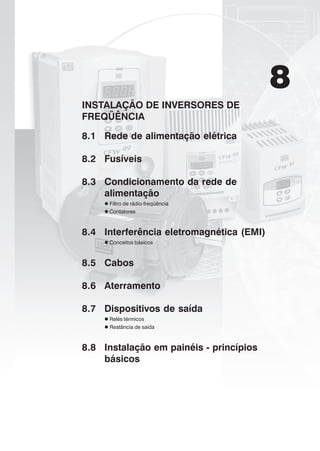 8
INSTALAÇÃO DE INVERSORES DE
FREQÜÊNCIA
8.1 Rede de alimentação elétrica
8.2 Fusíveis
8.3 Condicionamento da rede de
alimentação
Filtro de rádio-freqüência
Contatores
8.4 Interferência eletromagnética (EMI)
Conceitos básicos
8.5 Cabos
8.6 Aterramento
8.7 Dispositivos de saída
Relés térmicos
Reatância de saída
8.8 Instalação em painéis - princípios
básicos
 
