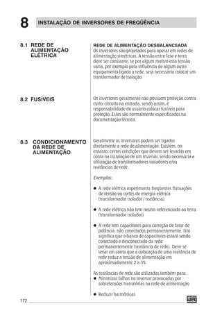 172
REDE DE ALIMENTAÇÃO DESBALANCEADA
Os inversores são projetados para operar em redes de
alimentação simétricas. A tensão entre fase e terra
deve ser constante, se por algum motivo esta tensão
varia, por exemplo pela influência de algum outro
equipamento ligado a rede, será necessário colocar um
transformador de isolação.
Os inversores geralmente não possuem proteção contra
curto-circuito na entrada, sendo assim, é
responsabilidade do usuário colocar fusíveis para
proteção. Estes são normalmente especificados na
documentação técnica.
Geralmente os inversores podem ser ligados
diretamente a rede de alimentação. Existem, no
entanto, certas condições que devem ser levadas em
conta na instalação de um inversor, sendo necessária a
utilização de transformadores isoladores e/ou
reatâncias de rede.
Exemplos:
A rede elétrica experimenta freqüentes flutuações
de tensão ou cortes de energia elétrica
(transformador isolador / reatância).
A rede elétrica não tem neutro referenciado ao terra
(transformador isolador)
A rede tem capacitores para correção de fator de
potência não conectados permanentemente. Isto
significa que o banco de capacitores estará sendo
conectado e desconectado da rede
permanentemente (reatância de rede). Deve se
levar em conta que a colocação de uma reatância de
rede reduz a tensão de alimentação em
aproximadamente 2 a 3%.
As reatâncias de rede são utilizadas também para:
Minimizar falhas no inversor provocadas por
sobretensões transitórias na rede de alimentação
Reduzir harmônicas
INSTALAÇÃO DE INVERSORES DE FREQÜÊNCIA
8
8.1 REDE DE
ALIMENTAÇÃO
ELÉTRICA
8.2 FUSÍVEIS
8.3 CONDICIONAMENTO
DA REDE DE
ALIMENTAÇÃO
 