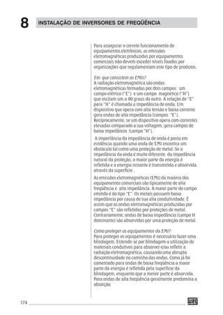 174
Para assegurar o correto funcionamento de
equipamentos eletrônicos, as emissões
eletromagnéticas produzidas por equipamentos
comerciais não devem exceder níveis fixados por
organizações que regulamentam este tipo de produtos.
Em que consistem as EMIs?
A radiação eletromagnética são ondas
eletromagnéticas formadas por dois campos: um
campo elétrico (“E”) e um campo magnético (“H”)
que oscilam um a 90 graus do outro. A relação de “E”
para “H” é chamada a impedância de onda. Um
dispositivo que opera com alta tensão e baixa corrente
gera ondas de alta impedância (campos “E”).
Reciprocamente, se um dispositivo opera com correntes
elevadas comparado a sua voltagem, gera campos de
baixa impedância (campo “H”).
A importância da impedância de onda é posta em
evidência quando uma onda de EMI encontra um
obstáculo tal como uma proteção de metal. Se a
impedância da onda é muito diferente da impedância
natural da proteção, a maior parte da energia é
refletida e a energia restante é transmitida e absorvida
através da superfície .
As emissões eletromagnéticas (EMI) da maioria dos
equipamentos comerciais são tipicamente de alta
freqüência e alta impedância. A maior parte do campo
emitido é do tipo “E”. Os metais possuem baixa
impedância por causa de sua alta condutividade. É
assim que as ondas eletromagnéticas produzidas por
campos “E” são refletidas por proteções de metal.
Contrariamente, ondas de baixa impedância (campo H
dominante) são absorvidas por uma proteção de metal.
Como proteger os equipamentos da EMI?
Para proteger os equipamentos é necessário fazer uma
blindagem. Entende-se por blindagem a utilização de
materiais condutivos para absorver e/ou refletir a
radiação eletromagnética, causando uma abrupta
descontinuidade no caminho das ondas. Como já foi
comentado para ondas de baixa freqüência a maior
parte da energia é refletida pela superfície da
blindagem, enquanto que a menor parte é absorvida.
Para ondas de alta freqüência geralmente predomina a
absorção.
INSTALAÇÃO DE INVERSORES DE FREQÜÊNCIA
8
 