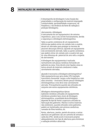 175
O desempenho da blindagem é uma função das
propriedades e configuração do material empregado
(condutividade, permeabilidade e espessura), da
freqüência, e da distância da fonte de radiação à
proteção (blindagem).
Aterramento e Blindagem
O aterramento de um equipamento é de extrema
importância para o seu correto funcionamento, devido
a segurança e a blindagem eletromagnética.
Todas as partes condutoras de um equipamento
elétrico que podem entrar em contato com o usuário,
devem ser aterradas para proteger os mesmos de
possíveis descargas elétricas. Quando um equipamento
está corretamente aterrado, todas as partes condutoras
que podem entrar em contato com o usuário tem que
ter uma diferença de potencial de zero volts a respeito
do aterramento.
A blindagem dos equipamentos é realizada
normalmente com placas metálicas formando um
gabinete ou caixa. Estas devem estar ligadas umas as
outras através de materiais condutores e todas
corretamente aterradas.
Quando é necessária a blindagem eletromagnética?
Todo equipamento que gera ondas EMI (exemplo:
transistores chaveando cargas a alta freqüência e com
altas correntes – inversores) devem possuir blindagem
eletromagnética e esta deve estar corretamente
aterrada. Principalmente quando são utilizados em
conjunto com outros equipamentos eletrônicos.
Blindagens eletromagnéticas típicas:
Gabinetes metálicos utilizados em equipamentos
eletrônicos provêem bons níveis de blindagem
eletromagnética, a qualidade desta blindagem
depende do tipo de metal e espessura utilizada na
fabricação dos gabinetes. Plástico e outros materiais
não condutores, quando utilizados como gabinetes,
podem ser metalizados com pinturas condutivas,
camadas de filme metálico, etc.
Portas, aberturas, janelas, painéis de acesso, e outras
aberturas em gabinetes são um caminho de entrada e
saída das EMIs. Sendo assim é necessário projetar
adequadamente este tipo de aberturas para minimizar
a radiação emitida e absorvida.
INSTALAÇÃO DE INVERSORES DE FREQÜÊNCIA
8
 