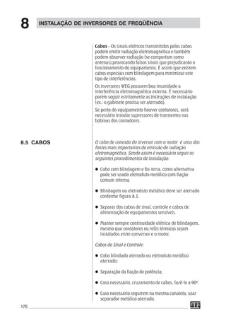176
Cabos - Os sinais elétricos transmitidos pelos cabos
podem emitir radiação eletromagnética e também
podem absorver radiação (se comportam como
antenas) provocando falsos sinais que prejudicarão o
funcionamento do equipamento. É assim que existem
cabos especiais com blindagem para minimizar este
tipo de interferências.
Os inversores WEG possuem boa imunidade a
interferência eletromagnética externa. É necessário
porém seguir estritamente as instruções de instalação
(ex.: o gabinete precisa ser aterrado).
Se perto do equipamento houver contatores, será
necessário instalar supressores de transientes nas
bobinas dos contadores.
O cabo de conexão do inversor com o motor é uma das
fontes mais importantes de emissão de radiação
eletromagnética. Sendo assim é necessário seguir os
seguintes procedimentos de instalação:
Cabo com blindagem e fio-terra, como alternativa
pode ser usado eletroduto metálico com fiação
comum interna.
Blindagem ou eletroduto metálico deve ser aterrado
conforme figura 8.1.
Separar dos cabos de sinal, controle e cabos de
alimentação de equipamentos sensíveis.
Manter sempre continuidade elétrica de blindagem,
mesmo que contatores ou relés térmicos sejam
instalados entre conversor e o motor.
Cabos de Sinal e Controle:
Cabo blindado aterrado ou eletroduto metálico
aterrado;
Separação da fiação de potência;
Caso necessário, cruzamento de cabos, fazê-lo a 90º.
Caso necessário seguirem na mesma canaleta, usar
separador metálico aterrado.
INSTALAÇÃO DE INVERSORES DE FREQÜÊNCIA
8
8.5 CABOS
 