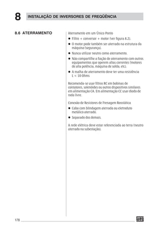 178
Aterramento em um Único Ponto
Filtro + conversor + motor (ver figura 8.2).
O motor pode também ser aterrado na estrutura da
máquina (segurança).
Nunca utilizar neutro como aterramento.
Não compartilhe a fiação de aterramento com outros
equipamentos que operem altas correntes (motores
de alta potência, máquina de solda, etc).
A malha de aterramento deve ter uma resistência
L < 10 Ohms
Recomenda-se usar filtros RC em bobinas de
contatores, solenóides ou outros dispositivos similares
em alimentação CA. Em alimentação CC usar diodo de
roda livre.
Conexão de Resistores de Frenagem Reostática
Cabo com blindagem aterrada ou eletroduto
metálico aterrado.
Separado dos demais.
A rede elétrica deve estar referenciada ao terra (neutro
aterrado na subestação).
8.6 ATERRAMENTO
INSTALAÇÃO DE INVERSORES DE FREQÜÊNCIA
8
 
