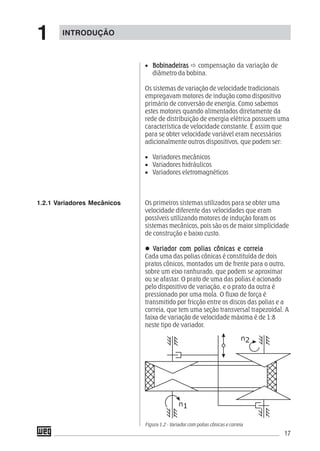 17
• BobinadeirasBobinadeirasBobinadeirasBobinadeirasBobinadeiras compensação da variação de
diâmetro da bobina.
Os sistemas de variação de velocidade tradicionais
empregavam motores de indução como dispositivo
primário de conversão de energia. Como sabemos
estes motores quando alimentados diretamente da
rede de distribuição de energia elétrica possuem uma
característica de velocidade constante. É assim que
para se obter velocidade variável eram necessários
adicionalmente outros dispositivos, que podem ser:
• Variadores mecânicos
• Variadores hidráulicos
• Variadores eletromagnéticos
Os primeiros sistemas utilizados para se obter uma
velocidade diferente das velocidades que eram
possíveis utilizando motores de indução foram os
sistemas mecânicos, pois são os de maior simplicidade
de construção e baixo custo.
VVVVVariador com polias cônicas e corrariador com polias cônicas e corrariador com polias cônicas e corrariador com polias cônicas e corrariador com polias cônicas e correiaeiaeiaeiaeia
Cada uma das polias cônicas é constituída de dois
pratos cônicos, montados um de frente para o outro,
sobre um eixo ranhurado, que podem se aproximar
ou se afastar. O prato de uma das polias é acionado
pelo dispositivo de variação, e o prato da outra é
pressionado por uma mola. O fluxo de força é
transmitido por fricção entre os discos das polias e a
correia, que tem uma seção transversal trapezoidal. A
faixa de variação de velocidade máxima é de 1:8
neste tipo de variador.
Figura 1.2 - Variador com polias cônicas e correia
1.2.1 Variadores Mecânicos
INTRODUÇÃO
1
 