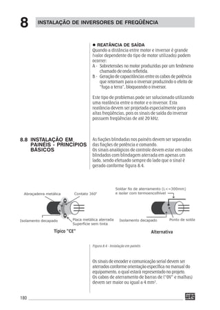 180
REATÂNCIA DE SAÍDA
Quando a distância entre motor e inversor é grande
(valor dependente do tipo de motor utilizado) podem
ocorrer:
A - Sobretensões no motor produzidas por um fenômeno
chamado de onda refletida.
B - Geração de capacitâncias entre os cabos de potência
que retornam para o inversor produzindo o efeito de
“fuga a terra”, bloqueando o inversor.
Este tipo de problemas pode ser solucionado utilizando
uma reatância entre o motor e o inversor. Esta
reatância devem ser projetada especialmente para
altas freqüências, pois os sinais de saída do inversor
possuem freqüências de até 20 kHz.
As fiações blindadas nos painéis devem ser separadas
das fiações de potência e comando.
Os sinais analógicos de controle devem estar em cabos
blindados com blindagem aterrada em apenas um
lado, sendo efetuado sempre do lado que o sinal é
gerado conforme figura 8.4.
Figura 8.4 - Instalação em painéis
Os sinais de encoder e comunicação serial devem ser
aterrados conforme orientação específica no manual do
equipamento, o qual estará representado no projeto.
Os cabos de aterramento de barras de (“0V” e malhas)
devem ser maior ou igual a 4 mm2
.
INSTALAÇÃO DE INVERSORES DE FREQÜÊNCIA
8
8.8 INSTALAÇÃO EM
PAINÉIS - PRINCÍPIOS
BÁSICOS
 