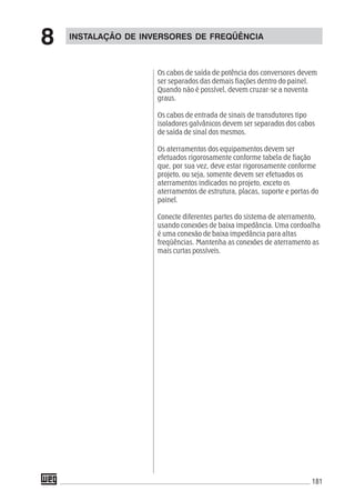 181
INSTALAÇÃO DE INVERSORES DE FREQÜÊNCIA
8
Os cabos de saída de potência dos conversores devem
ser separados das demais fiações dentro do painel.
Quando não é possível, devem cruzar-se a noventa
graus.
Os cabos de entrada de sinais de transdutores tipo
isoladores galvânicos devem ser separados dos cabos
de saída de sinal dos mesmos.
Os aterramentos dos equipamentos devem ser
efetuados rigorosamente conforme tabela de fiação
que, por sua vez, deve estar rigorosamente conforme
projeto, ou seja, somente devem ser efetuados os
aterramentos indicados no projeto, exceto os
aterramentos de estrutura, placas, suporte e portas do
painel.
Conecte diferentes partes do sistema de aterramento,
usando conexões de baixa impedância. Uma cordoalha
é uma conexão de baixa impedância para altas
freqüências. Mantenha as conexões de aterramento as
mais curtas possíveis.
 