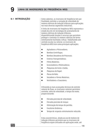 185
9.1 INTRODUÇÃO
LINHA DE INVERSORES DE FREQÜÊNCIA WEG
9
Como sabemos, os inversores de freqüência tem por
finalidade controlar a variação de velocidade de
motores elétricos de indução trifásicos para aplicações
nos mais diversos segmentos industriais.
A linha de inversores de freqüência WEG representa o
estado da arte em tecnologia de acionamento de
motores elétricos de indução trifásicos,
disponibilizando funções e recursos que permitem
proteger e controlar os motores elétricos de forma
extremamente facilitada e eficaz. Trabalhando com
controle escalar ou vetorial, os inversores de
freqüência WEG tem como principais aplicações:
Agitadores e Misturadores;
Bombas Centrifugas;
Bombas Dosadoras de Processos;
Esteiras Transportadoras;
Filtros Rotativos;
Granuladores e Pelotizadoras;
Máquinas de Corte e Solda;
Máquinas de Papel;
Mesas de Rolo;
Secadores e Fornos Rotativos;
Ventiladores e Exaustores;
Utilizando as mais avançadas técnicas de controle
vetorial de fluxo, os inversores vetoriais permitem
controlar, além da velocidade, o torque do motor,
proporcionando:
Elevada precisão de velocidade;
Elevada precisão de torque;
Otimização do torque de partida;
Excelente dinâmica;
Tempo de resposta extremamente reduzido.
Estas características, aliada ao uso de motores de
indução trifásicos permitem que os inversores de
freqüência sejam utilizados em aplicações onde, até
 