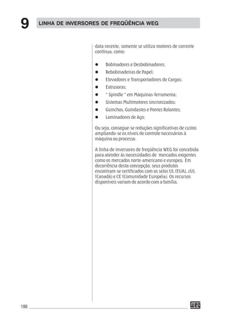 186
data recente, somente se utiliza motores de corrente
contínua, como:
Bobinadores e Desbobinadores;
Rebobinadeiras de Papel;
Elevadores e Transportadores de Cargas;
Extrusoras;
“ Spindle “ em Máquinas-ferramenta;
Sistemas Multimotores sincronizados;
Guinchos, Guindastes e Pontes Rolantes;
Laminadores de Aço;
Ou seja, consegue-se reduções significativas de custos
ampliando-se os níveis de controle necessários á
máquina ou processo.
A linha de inversores de freqüência WEG foi concebida
para atender às necessidades de mercados exigentes
como os mercados norte-americano e europeu. Em
decorrência desta concepção, seus produtos
encontram-se certificados com os selos UL (EUA), cUL
(Canadá) e CE (Comunidade Européia). Os recursos
disponíveis variam de acordo com a família.
LINHA DE INVERSORES DE FREQÜÊNCIA WEG
9
 