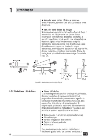 18
VVVVVariador com polias cônicas e corrariador com polias cônicas e corrariador com polias cônicas e corrariador com polias cônicas e corrariador com polias cônicas e correnteenteenteenteente
Idem ao anterior, somente com uma corrente ao invés
de correia.
VVVVVariador com discos de fricçãoariador com discos de fricçãoariador com discos de fricçãoariador com discos de fricçãoariador com discos de fricção
Nos variadores com discos de fricção o fluxo de força é
transmitido por fricção entre um par de discos,
construídos com materiais de grande resistência à
pressão superficial e ao desgaste, e de alto coeficiente
de atrito. A pressão de contato necessária para
transmitir a potência entre o eixo de entrada e o eixo
de saída se auto-regula em função do torque
transmitido. Um dispositivo de variação desloca um dos
discos, variando a relação de transmissão. A faixa de
variação de velocidade máxima neste tipo de variador
é de 1:5.
Motor HidráulicoMotor HidráulicoMotor HidráulicoMotor HidráulicoMotor Hidráulico
Este método permite variação contínua de velocidade.
O motor hidráulico de deslocamento positivo é
projetado e desenvolvido para converter a potência
hidráulica de um fluído em potência mecânica. Esta
conversão é feita através de um dispositivo de
engrenagens planetárias ou através de acionamento
de pistões com controle efetuado por válvulas e que
permite se obter as seguintes características:
Baixa rotação (5 a 500 rpm aproximadamente)
Elevado torque
Permite rotação nos dois sentidos
Motores de baixa potência
Baixo custo
Para o acionamento dos motores hidráulicos é
necessário que se tenha um sistema hidráulico a
1.2.2 Variadores Hidráulicos
Figura 1.3 - Variadores com discos de fricção
INTRODUÇÃO
1
 