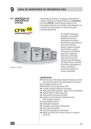 191
LINHA DE INVERSORES DE FREQÜÊNCIA WEG
9
9.3 INVERSOR DE
FREQÜÊNCIA
CFW-08
Destinados ao controle e variação da velocidade de
motores elétricos de indução trifásicos, os inversores
da linha CFW-08 reúnem design moderno com
tecnologia estado da arte mundial, onde destacam-se o
alto grau de compactação e o elenco de funções
especiais disponíveis.
De simples instalação e
operação, este produto
dispõe de recursos já
otimizados em software,
facilmente parametrizáveis
através de interface
homem-máquina simples,
que habilitam-no para
utilização em controle de
processos e máquinas
industriais. Além disto,
utilizando técnicas de
compensação de distorção
de tempo morto, o CFW-08
Plus evita instabilidade no
motor e possiblita o
aumento de torque em
baixas velocidades.
BENEFÍCIOS
Controle com DSP (Digital Signal Processor) permite
uma sensível melhora no desempenho do inversor
Tecnologia estado da arte
Eletrônica com componentes SMD
Controle Escalar ou Vetorial Sensorless
Modulação PWM Senoidal - Space Vector Modulation
Módulos IGBT de última geração
Acionamento silencioso do motor
Interface com teclado de membrana táctil
(HMI padrão e remota)
Programação flexível
Dimensões compactas
Instalação e operação simplificadas
Alto torque de partida
Kit para instalação em eletrodutos
Opção de filtros EMC interno (classe A) e externo
(classe B)
Figura 9.3 - CFW-08
 