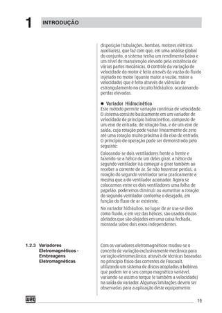 19
disposição (tubulações, bombas, motores elétricos
auxiliares), que faz com que, em uma análise global
do conjunto, o sistema tenha um rendimento baixo e
um nível de manutenção elevado pela existência de
várias partes mecânicas. O controle da variação de
velocidade do motor é feita através da vazão do fluido
injetado no motor (quanto maior a vazão, maior a
velocidade) que é feito através de válvulas de
estrangulamento no circuito hidráulico, ocasionando
perdas elevadas.
VVVVVariador Hidrariador Hidrariador Hidrariador Hidrariador Hidrocinéticoocinéticoocinéticoocinéticoocinético
Este método permite variação contínua de velocidade.
O sistema consiste basicamente em um variador de
velocidade de princípio hidrocinético, composto de
um eixo de entrada, de rotação fixa, e de um eixo de
saída, cuja rotação pode variar linearmente de zero
até uma rotação muito próxima à do eixo de entrada.
O princípio de operação pode ser demonstrado pelo
seguinte:
Colocando-se dois ventiladores frente a frente e
fazendo-se a hélice de um deles girar, a hélice do
segundo ventilador irá começar a girar também ao
receber a corrente de ar. Se não houvesse perdas, a
rotação do segundo ventilador seria praticamente a
mesma que a do ventilador acionador. Agora se
colocarmos entre os dois ventiladores uma folha de
papelão, poderemos diminuir ou aumentar a rotação
do segundo ventilador conforme o desejado, em
função do fluxo de ar existente.
No variador hidráulico, no lugar de ar usa-se óleo
como fluido, e em vez das hélices, são usados discos
aletados que são alojados em uma caixa fechada,
montada sobre dois eixos independentes.
Com os variadores eletromagnéticos mudou-se o
conceito de variação exclusivamente mecânica para
variação eletromecânica, através de técnicas baseadas
no princípio físico das correntes de Foucault,
utilizando um sistema de discos acoplados a bobinas
que podem ter o seu campo magnético variável,
variando-se assim o torque (e também a velocidade)
na saída do variador. Algumas limitações devem ser
observadas para a aplicação deste equipamento:
1.2.3 Variadores
Eletromagnéticos -
Embreagens
Eletromagnéticas
INTRODUÇÃO
1
 