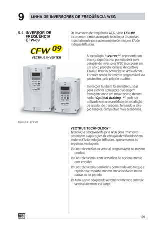 199
LINHA DE INVERSORES DE FREQÜÊNCIA WEG
9
9.4 INVERSOR DE
FREQÜÊNCIA
CFW-09
Os inversores de freqüência WEG, série CFW-09,
incorporam a mais avançada tecnologia disponível
mundialmente para acionamento de motores CA de
indução trifásicos.
A tecnologia “Vectrue ®®®®®
” representa um
avanço significativo, permitindo à nova
geração de inversores WEG incorporar em
um único produto técnicas de controle
Escalar, Vetorial Sensorless e Vetorial com
Encoder, sendo facilmente programável via
parâmetro, pelo próprio usuário.
Inovações também foram introduzidas
para atender aplicações que exigem
frenagem, onde um novo recurso denomi-
nado “Optimal Braking ®®®®®
” pode ser
utilizado sem a necessidade de instalação
de resistor de frenagem, tornando a solu-
ção simples, compacta e mais econômica.
VECTRUE TECHNOLOGY ®
Tecnologia desenvolvida pela WEG para inversores
destinados a aplicações de variação de velocidade em
motores CA de indução trifásicos, apresentando as
seguintes vantagens:
Controle escalar ou vetorial programáveis no mesmo
produto
Controle vetorial com sensorless ou opcionalmente
com encoder
Controle vetorial sensorless permitindo alto torque e
rapidez na resposta, mesmo em velocidades muito
baixas ou na partida
Auto-ajuste adaptando automaticamente o controle
vetorial ao motor e à carga.
Figura 9.6 - CFW-09
 
