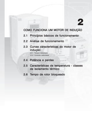 2
COMO FUNCIONA UM MOTOR DE INDUÇÃOCOMO FUNCIONA UM MOTOR DE INDUÇÃOCOMO FUNCIONA UM MOTOR DE INDUÇÃOCOMO FUNCIONA UM MOTOR DE INDUÇÃOCOMO FUNCIONA UM MOTOR DE INDUÇÃO
2.12.12.12.12.1 Princípios básicos de funcionamentoPrincípios básicos de funcionamentoPrincípios básicos de funcionamentoPrincípios básicos de funcionamentoPrincípios básicos de funcionamento
2.22.22.22.22.2 Análise de funcionamentoAnálise de funcionamentoAnálise de funcionamentoAnálise de funcionamentoAnálise de funcionamento
2.32.32.32.32.3 Curvas características do motor deCurvas características do motor deCurvas características do motor deCurvas características do motor deCurvas características do motor de
induçãoinduçãoinduçãoinduçãoindução
2.3.1 Torque x velocidade
2.3.2 Corrente x velocidade
2.42.42.42.42.4 Potência e perdasPotência e perdasPotência e perdasPotência e perdasPotência e perdas
2.52.52.52.52.5 Características de temperatura - classesCaracterísticas de temperatura - classesCaracterísticas de temperatura - classesCaracterísticas de temperatura - classesCaracterísticas de temperatura - classes
de isolamento térmicode isolamento térmicode isolamento térmicode isolamento térmicode isolamento térmico
2.62.62.62.62.6 TTTTTempo de rotor bloqueadoempo de rotor bloqueadoempo de rotor bloqueadoempo de rotor bloqueadoempo de rotor bloqueado
 