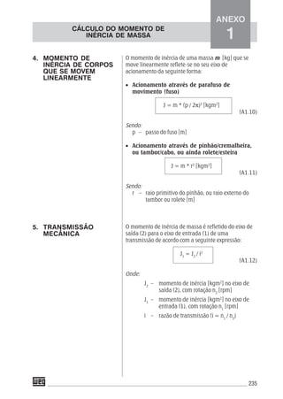 235
O momento de inércia de uma massa m [kg] que se
move linearmente reflete-se no seu eixo de
acionamento da seguinte forma:
• Acionamento através de parafuso de
movimento (fuso)
J = m * (p / 2π)2
[kgm2
]
(A1.10)
Sendo:
p – passo do fuso [m]
• Acionamento através de pinhão/cremalheira,
ou tambor/cabo, ou ainda rolete/esteira
J = m * r2
[kgm2
]
(A1.11)
Sendo:
r – raio primitivo do pinhão, ou raio externo do
tambor ou rolete [m]
O momento de inércia de massa é refletido do eixo de
saída (2) para o eixo de entrada (1) de uma
transmissão de acordo com a seguinte expressão:
J1
= J2
/ i2
(A1.12)
Onde:
J2
– momento de inércia [kgm2
] no eixo de
saída (2), com rotação n2
[rpm]
J1
– momento de inércia [kgm2
] no eixo de
entrada (1), com rotação n1
[rpm]
i – razão de transmissão (i = n1
/ n2
)
4. MOMENTO DE
INÉRCIA DE CORPOS
QUE SE MOVEM
LINEARMENTE
5. TRANSMISSÃO
MECÂNICA
CÁLCULO DO MOMENTO DE
INÉRCIA DE MASSA
ANEXO
1
 