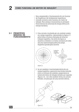 23
Para compreender o funcionamento de um Inversor
de Freqüência é de fundamental importância
entender primeiro como funciona um motor de
indução. Para começar enunciaremos os princípios
físicos básicos da conversão de energia elétrica em
energia mecânica.
1. Uma corrente circulando por um condutor produz
um campo magnético, representado na figura 2.1
pelas linhas circulares chamadas de linhas de
indução magnética. No centro da figura se
encontra o condutor e as linhas circulares em volta
são uma representação gráfica do campo
magnético gerado pela corrente.
Figura 2.1
2. Se um condutor é movimentado dentro de um
campo magnético, aparecerá uma tensão induzida
entre os terminais do condutor, proporcional ao
número de linhas de indução cortadas por segundo
(figura 2.2). Se o dito condutor forma um circuito
fechado, circulará por ele uma corrente elétrica.
Figura 2.2
COMO FUNCIONA UM MOTOR DE INDUÇÃO?
2
2.1 PRINCÍPIOS
BÁSICOS DE
FUNCIONAMENTO
 