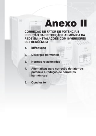 Anexo II
CORREÇÃO DE FATOR DE POTÊNCIA E
REDUÇÃO DA DISTORÇÃO HARMÔNICA DA
REDE EM INSTALAÇÕES COM INVERSORES
DE FREQÜÊNCIA
1. Introdução
2. Distorção harmônica
3. Normas relacionadas
4. Alternativas para correção do fator de
potência e redução de correntes
harmônicas
5. Conclusão
 