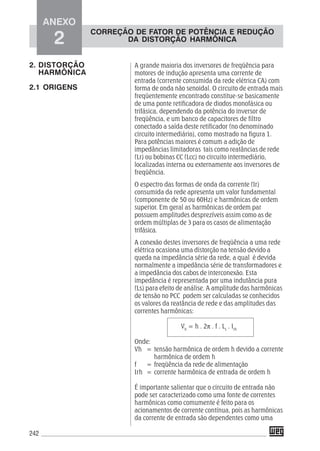 242
A grande maioria dos inversores de freqüência para
motores de indução apresenta uma corrente de
entrada (corrente consumida da rede elétrica CA) com
forma de onda não senoidal. O circuito de entrada mais
freqüentemente encontrado constitue-se basicamente
de uma ponte retificadora de diodos monofásica ou
trifásica, dependendo da potência do inversor de
freqüência, e um banco de capacitores de filtro
conectado a saída deste retificador (no denominado
circuito intermediário), como mostrado na figura 1.
Para potências maiores é comum a adição de
impedâncias limitadoras tais como reatâncias de rede
(Lr) ou bobinas CC (Lcc) no circuito intermediário,
localizadas interna ou externamente aos inversores de
freqüência.
O espectro das formas de onda da corrente (Ir)
consumida da rede apresenta um valor fundamental
(componente de 50 ou 60Hz) e harmônicas de ordem
superior. Em geral as harmônicas de ordem par
possuem amplitudes desprezíveis assim como as de
ordem múltiplas de 3 para os casos de alimentação
trifásica.
A conexão destes inversores de freqüência a uma rede
elétrica ocasiona uma distorção na tensão devido a
queda na impedância série da rede, a qual é devida
normalmente a impedância série de transformadores e
a impedância dos cabos de interconexão. Esta
impedância é representada por uma indutância pura
(Ls) para efeito de análise. A amplitude das harmônicas
de tensão no PCC podem ser calculadas se conhecidos
os valores da reatância de rede e das amplitudes das
correntes harmônicas:
Vh
= h . 2π . f . Ls
. Irh
Onde:
Vh = tensão harmônica de ordem h devido a corrente
harmônica de ordem h
f = freqüência da rede de alimentação
Irh = corrente harmônica de entrada de ordem h
É importante salientar que o circuito de entrada não
pode ser caracterizado como uma fonte de correntes
harmônicas como comumente é feito para os
acionamentos de corrente contínua, pois as harmônicas
da corrente de entrada são dependentes como uma
2. DISTORÇÃO
HARMÔNICA
2.1 ORIGENS
ANEXO
2
CORREÇÃO DE FATOR DE POTÊNCIA E REDUÇÃO
DA DISTORÇÃO HARMÔNICA
 