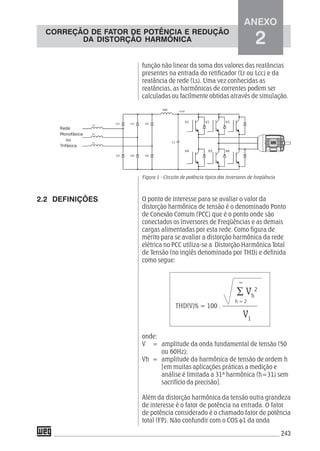 243
função não linear da soma dos valores das reatâncias
presentes na entrada do retificador (Lr ou Lcc) e da
reatância de rede (Ls). Uma vez conhecidas as
reatâncias, as harmônicas de correntes podem ser
calculadas ou facilmente obtidas através de simulação.
Figura 1 - Circuito de potência típico dos inversores de freqüência
O ponto de interesse para se avaliar o valor da
distorção harmônica de tensão é o denominado Ponto
de Conexão Comum (PCC) que é o ponto onde são
conectados os Inversores de Freqüências e as demais
cargas alimentadas por esta rede. Como figura de
mérito para se avaliar a distorção harmônica da rede
elétrica no PCC utiliza-se a Distorção Harmônica Total
de Tensão (no inglês denominada por THD) e definida
como segue:
THD(V)% = 100 . –––––––––––
onde:
V = amplitude da onda fundamental de tensão (50
ou 60Hz);
Vh = amplitude da harmônica de tensão de ordem h
[em muitas aplicações práticas a medição e
análise é limitada a 31ª harmônica (h=31) sem
sacrifício da precisão].
Além da distorção harmônica da tensão outra grandeza
de interesse é o fator de potência na entrada. O fator
de potência considerado é o chamado fator de potência
total (FP). Não confundir com o COS φ1 da onda
2.2 DEFINIÇÕES
∑ Vh
2
V1
∞
h = 2
ANEXO
2
CORREÇÃO DE FATOR DE POTÊNCIA E REDUÇÃO
DA DISTORÇÃO HARMÔNICA
 