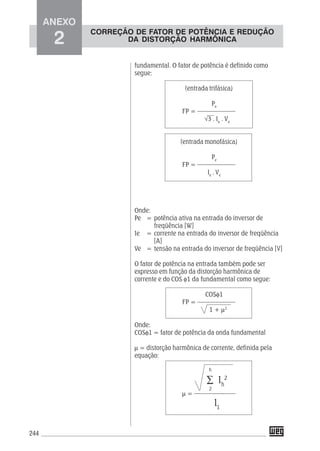 244
fundamental. O fator de potência é definido como
segue:
(entrada trifásica)
Pe
FP = ––––––––––––
√3 . Ie
. Ve
(entrada monofásica)
Pe
FP = ––––––––––––
Ie
. Ve
Onde:
Pe = potência ativa na entrada do inversor de
freqüência [W]
Ie = corrente na entrada do inversor de freqüência
[A]
Ve = tensão na entrada do inversor de freqüência [V]
O fator de potência na entrada também pode ser
expresso em função da distorção harmônica de
corrente e do COS φ1 da fundamental como segue:
COSφ1
FP = ––––––––––––
1 + μ2
Onde:
COSφ1 = fator de potência da onda fundamental
μ = distorção harmônica de corrente, definida pela
equação:
μ = –––––––––––––
ANEXO
2
∑ Ih
2
I1
h
2
CORREÇÃO DE FATOR DE POTÊNCIA E REDUÇÃO
DA DISTORÇÃO HARMÔNICA
 