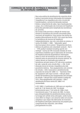 247
Para uma análise de atendimento dos requisitos desta
norma é necessário termos informações da instalação
(impedância % ou impedância de curto-circuito dos
transformadores, corrente de demanda nominal,
bitolas e comprimento de cabos, tipo e localização das
cargas, etc) e informações dos inversores de freqüência
fornecidas pelo fabricante (amplitude das harmônicas
de corrente).
Na Europa estão previstas a adoção de normas que
limitam as harmônicas de corrente consumidas pelos
inversores de freqüência. Estas normas são normas de
produto diferentemente da IEEE-519 a qual não limita
as harmônicas do inversor de freqüência
independentemente, mas sim o seu efeito no sistema. A
norma EN 61800-3: 1996 – “Adjustable speed
electrical power drive systems” (dispositivos de drives
elétricos de potência com velocidade variável) – Part 3
– “EMC product standard including specific test
methods” (norma de EMC incluindo métodos de teste
específicos) estabelece que os fabricantes de inversores
de freqüência deverão disponibilizar informações
sobre os níveis de harmônicas de corrente sob carga
nominal como um percentual da corrente nominal. Os
valores devem ser mostrados para ordem de
harmônicas até pelo menos a 25ª sob certas condições
de rede: razão de curto-circuito (Rsc) = 250, 1% de
distorção inicial em tensão e impedância da rede
puramente indutiva. Para equipamentos com corrente
de entrada <16A é necessário o atendimento dos
requisitos da norma IEC 1000-3-2 – “Harmonic limits
for equipment with input currents <16A per phase
(limites de harmônicas para equipamentos com correntes
de entrada <16A por fase) a qual substitui a antiga IEC
555-2. Para equipamentos com correntes >16A o
atendimento da futura norma IEC 1000-3-4 é
recomendado.
A IEC 1000-3-2 publicada em 1995 para ser seguida a
partir de 1º de Janeiro de 1997, foi adiada
primeiramente para 1º de Junho de 1998 e mais
recentemente para 1º de Janeiro de 2001. As datas
para obrigatoriedade do atendimento destas normas
na Europa tem sofrido várias alterações, sendo muitas
vezes difícil se chegar a um consenso sobre um assunto
complexo e que requer dos fabricantes de inversores
de freqüência alterações substanciais nos projetos para
cumprimento dos requisitos, com reflexo
principalmente no custo.
ANEXO
2
CORREÇÃO DE FATOR DE POTÊNCIA E REDUÇÃO
DA DISTORÇÃO HARMÔNICA
 