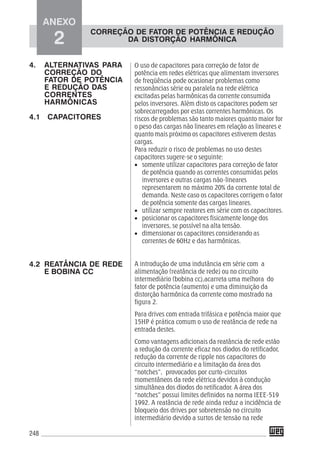 248
O uso de capacitores para correção de fator de
potência em redes elétricas que alimentam inversores
de freqüência pode ocasionar problemas como
ressonâncias série ou paralela na rede elétrica
excitadas pelas harmônicas da corrente consumida
pelos inversores. Além disto os capacitores podem ser
sobrecarregados por estas correntes harmônicas. Os
riscos de problemas são tanto maiores quanto maior for
o peso das cargas não lineares em relação as lineares e
quanto mais próximo os capacitores estiverem destas
cargas.
Para reduzir o risco de problemas no uso destes
capacitores sugere-se o seguinte:
• somente utilizar capacitores para correção de fator
de potência quando as correntes consumidas pelos
inversores e outras cargas não-lineares
representarem no máximo 20% da corrente total de
demanda. Neste caso os capacitores corrigem o fator
de potência somente das cargas lineares.
• utilizar sempre reatores em série com os capacitores.
• posicionar os capacitores fisicamente longe dos
inversores, se possível na alta tensão.
• dimensionar os capacitores considerando as
correntes de 60Hz e das harmônicas.
A introdução de uma indutância em série com a
alimentação (reatância de rede) ou no circuito
intermediário (bobina cc),acarreta uma melhora do
fator de potência (aumento) e uma diminuição da
distorção harmônica da corrente como mostrado na
figura 2.
Para drives com entrada trifásica e potência maior que
15HP é prática comum o uso de reatância de rede na
entrada destes.
Como vantagens adicionais da reatância de rede estão
a redução da corrente eficaz nos diodos do retificador,
redução da corrente de ripple nos capacitores do
circuito intermediário e a limitação da área dos
“notches”, provocados por curto-circuitos
momentâneos da rede elétrica devidos à condução
simultânea dos diodos do retificador. A área dos
“notches” possui limites definidos na norma IEEE-519
1992. A reatância de rede ainda reduz a incidência de
bloqueio dos drives por sobretensão no circuito
intermediário devido a surtos de tensão na rede
4. ALTERNATIVAS PARA
CORREÇÃO DO
FATOR DE POTÊNCIA
E REDUÇÃO DAS
CORRENTES
HARMÔNICAS
4.1 CAPACITORES
4.2 REATÂNCIA DE REDE
E BOBINA CC
ANEXO
2
CORREÇÃO DE FATOR DE POTÊNCIA E REDUÇÃO
DA DISTORÇÃO HARMÔNICA
 