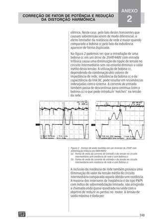 249
elétrica. Neste caso, pelo fato destes transientes que
causam sobretensão serem de modo diferencial, o
efeito limitador da reatância de rede é maior quando
comparado a bobina cc pelo fato da indutância
aparecer de forma duplicada.
Na figura 2 podemos ver que a introdução de uma
bobina cc em um drive de 25HP/440V com entrada
trifásica causa uma diminuição do ripple de tensão no
circuito intermediário sem no entanto diminuir o valor
médio desta tensão. A utilização de bobina cc,
dependendo da combinação dos valores de
impedância de rede, indutância da bobina cc e da
capacitância do link DC, pode resultar em ressonâncias
indesejadas com o sistema. A corrente de entrada
também passa de descontínua para contínua (com a
bobina cc) o que pode introduzir ‘notches” na tensão
da rede.
Figura 2 - Formas de onda medidas em um inversor de 25HP com
alimentação trifásica em 440V/60Hz
(a) Forma de onda da corrente de entrada e da tensão no circuito
intermediário sem reatância de rede e sem bobina cc
(b) Forma de onda da corrente de entrada e da tensão no circuito
intermediário sem reatância de rede e com bobina cc
A inclusão da reatância de rede também provoca uma
diminuição do valor da tensão média do circuito
intermediário comparada aquela obtida sem reatância.
A maioria dos inversores de freqüência é do tipo PWM
com índice de sobremodulação limitado, não atingindo
a chamada onda quase-quadrada na saída com o
objetivo de reduzir as perdas no motor. A tensão de
saída máxima é dada por:
ANEXO
2
CORREÇÃO DE FATOR DE POTÊNCIA E REDUÇÃO
DA DISTORÇÃO HARMÔNICA
 