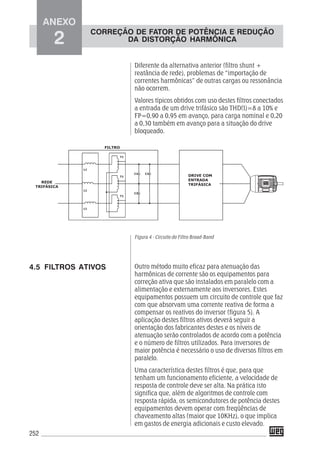 252
Diferente da alternativa anterior (filtro shunt +
reatância de rede), problemas de “importação de
correntes harmônicas” de outras cargas ou ressonância
não ocorrem.
Valores típicos obtidos com uso destes filtros conectados
a entrada de um drive trifásico são THD(I)=8 a 10% e
FP=0,90 a 0,95 em avanço, para carga nominal e 0,20
a 0,30 também em avanço para a situação do drive
bloqueado.
Figura 4 - Circuito do Filtro Broad-Band
Outro método muito eficaz para atenuação das
harmônicas de corrente são os equipamentos para
correção ativa que são instalados em paralelo com a
alimentação e externamente aos inversores. Estes
equipamentos possuem um circuito de controle que faz
com que absorvam uma corrente reativa de forma a
compensar os reativos do inversor (figura 5). A
aplicação destes filtros ativos deverá seguir a
orientação dos fabricantes destes e os níveis de
atenuação serão controlados de acordo com a potência
e o número de filtros utilizados. Para inversores de
maior potência é necessário o uso de diversos filtros em
paralelo.
Uma característica destes filtros é que, para que
tenham um funcionamento eficiente, a velocidade de
resposta de controle deve ser alta. Na prática isto
significa que, além de algoritmos de controle com
resposta rápida, os semicondutores de potência destes
equipamentos devem operar com freqüências de
chaveamento altas (maior que 10KHz), o que implica
em gastos de energia adicionais e custo elevado.
4.5 FILTROS ATIVOS
ANEXO
2
CORREÇÃO DE FATOR DE POTÊNCIA E REDUÇÃO
DA DISTORÇÃO HARMÔNICA
 