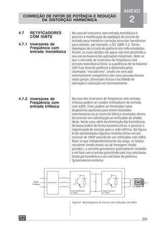 255
No caso de inversores com entrada monofásica é
possível a modificação da topologia do circuito de
entrada para introduzir correção ativa das harmônicas
para atender, por exemplo, a IEC 1000-3-2. Várias
topologias do circuito de potência tem sido estudadas.
Porém, os custo obtidos até agora não tem permitido o
seu uso na maioria das aplicações industriais. Note-se
que o mercado de inversores de freqüência com
entrada monofásica limita-se a potências de no máximo
2HP. Esta faixa de potência é dominada pelos
chamados “microdrives”, sendo um mercado
extremamente competitivo com uma pressão enorme
sobre preços, dimensões físicas e facilidade de
operação e colocação em funcionamento.
No caso dos inversores de freqüência com entrada
trifásica podem ser usados retificadores de entrada
com IGBTs. Estes podem ser fornecidos como
dispositivos opcionais para serem instalados
externamente ou já virem de fábrica instalados dentro
do inversor em substituição ao retificador de diodos
deste. Neste caso, além da eliminação das harmônicas
de baixa ordem de forma bastante eficaz, é possível a
regeneração de energia para a rede elétrica. Na figura
8 são apresentadas algumas medidas feitas em um
inversor de 50HP provido de um retificador com IGBTs.
Nota-se que independentemente da carga, se torque
resistente (modo motor) ou de frenagem (modo
gerador), a corrente permanece praticamente senoidal
e em fase com a tensão garantindo com isso uma baixa
distorção harmônica e um alto fator de potência
(praticamente unitário).
Figura 8 - Blocodiagrama de inversor com retificador com IGBTs
4.7 RETIFICADORES
COM IGBTS
4.7.1 Inversores de
Freqüência com
entrada monofásica
4.7.2 Inversores de
Freqüência com
entrada trifásica
ANEXO
2
CORREÇÃO DE FATOR DE POTÊNCIA E REDUÇÃO
DA DISTORÇÃO HARMÔNICA
 