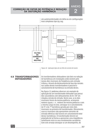 257
um autotransformador em delta ou em configurações
mais complexas tipo zig-zag.
Figura 10 - Aplicação típica de um filtro de corrente de neutro
Os transformadores defasadores são úteis na redução
de harmônicas em instalações onde existem pelo
menos dois inversores de freqüência com entrada
trifásica. Através do deslocamento de fase das tensões
nas saídas destes transformadores é possível o
cancelamento de harmônicas na entrada destes.
Na figura 11 podemos observar um exemplo de
aplicação de um transformador defasador que possui
dois secundários com defasamentos de 0 e 30° em
relação a tensão de entrada. Neste caso, se os dois
inversores forem da mesma potência, acionarem
motores iguais, i. e., motores de mesma potência e com
a mesma carga no eixo, consegue-se o cancelamento
da 5ª e da 7ª harmônica gerada por estes dois
inversores no primário do transformador. Obviamente,
caso os inversores não apresentem correntes de
entrada idênticas não haverá um cancelamento total
destas harmônicas. O transformador deverá ser
projetado de tal forma a apresentar uma impedância
semelhante entre os seus enrolamentos secudários.
Com este arranjo consegue-se um desempenho, do
4.9 TRANSFORMADORES
DEFASADORES
ANEXO
2
CORREÇÃO DE FATOR DE POTÊNCIA E REDUÇÃO
DA DISTORÇÃO HARMÔNICA
 