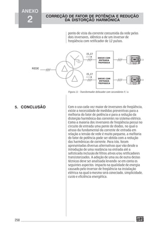 258
ponto de vista da corrente consumida da rede pelos
dois inversores, idêntico a de um inversor de
freqüência com retificador de 12 pulsos.
Figura 11 - Transformador defasador com secundários Y / Δ
Com o uso cada vez maior de inversores de freqüência,
existe a necessidade de medidas preventivas para a
melhoria do fator de potência e para a redução da
distorção harmônica das correntes no sistema elétrico.
Como a maioria dos inversores de freqüência possui no
circuito de entrada uma ponte de diodos, no qual o
atraso da fundamental da corrente de entrada em
relação a tensão de rede é muito pequeno, a melhoria
do fator de potência pode ser obtida com a redução
das harmônicas de corrente. Para isto, foram
apresentadas diversas alternativas que vão desde a
introdução de uma reatância na entrada até a
sofisticada inclusão de filtros ativos e/ou retificadores
transistorizados. A adoção de uma ou de outra destas
técnicas deve ser analisada levando-se em conta os
seguintes aspectos: impacto na qualidade de energia
causado pelo inversor de freqüência na instalação
elétrica na qual o mesmo será conectado, simplicidade,
custo e eficiência energética.
5. CONCLUSÃO
ANEXO
2
CORREÇÃO DE FATOR DE POTÊNCIA E REDUÇÃO
DA DISTORÇÃO HARMÔNICA
 