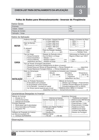 261
CHECK-LIST PARA DETALHAMENTO DA APLICAÇÃO
ANEXO
3
Folha de Dados para Dimensionamento - Inversor de Freqüência
Dados Gerais
Empresa: Tel.:
Cidade / Estado: Fax:
Pessoa de Contato: E-mail:
Aplicação / Carga:
Dados da Aplicação
Potência Nominal: Nº de Pólos / Rotação Nominal: Tensão e Corrente de Placa:
........................ CV [ ] 2 Pólos (3600 rpm) [ ] 220 V ⇒ ............A
Fator de Serviço: [ ] 4 Pólos (1800 rpm) [ ] 380 V ⇒ ............A
F.S. = ....................... [ ] 6 Pólos (1200 rpm) [ ] 440 V ⇒ ............A
[ ] 8 Pólos ( 900 rpm) [ ] ....... V ⇒ ............A
É utilizado? [ ] ..... Pólos (........... rpm)
[ ] Não Faixa de Rotação desejada: Número de Partida por hora:
[ ] Sim De ................ a ................ rpm .................. Partidas / Hora
Tipo de Carga: Relação de Redução entre o Sobrecarga na Partida ou em
[ ] Torque Constante Eixo do Motor e a Carga: Regime é Maior que 150%?
[ ] Torque Quadrático Relação ⇒ 1: ...........................
[ ] Torque Indefinido Rotação no Motor: .................... rpm [ ] Não
(especificar nas Obs.) Rotação na Carga: ................... rpm [ ] Sim ⇒ ....................... %
Tipo de Parada (Frenagem) Necessária:
[ ] Parada por Inércia (por Desligamento do Motor e Inversor)
[ ] Parada Suave por Rampa de Desaceleração ⇒ (Tempo Desejado de ................... segundos)
[ ] Parada Rápida por Frenagem Elétrica ⇒ (Tempo Desejado de ..................... segundos)
Rede de Alimentação Condições do Ambiente para Instalação:
[ ] 220 V Altitude: Atmosfera: Temperatura:
[ ] 380 V [ ] 50 Hz [ ] Até 1000m [ ] Normal [ ] Até 40 ºC
[ ] 440 V [ ] 60 Hz [ ] ................ m [ ] Agressiva [ ] ............ ºC
[ ] ............... V (especificar nas Obs.)
Grau de Proteção Necessário: Método de Comando:
[ ] IP 00 (aberto sem proteção) [ ] Botões Liga e Desliga + Potenciômetro
[ ] IP 20 (proteção contra toques) [ ] Interface Homem-Máquina do Inversor
[ ] IP 54 (fechado - montado em painel [ ] Entrada Analógica (CLP ou SDCD)
[ ] Ao Tempo (painel especial para chuva) Distância entre o Motor e o Inversor:
[ ] ......................................... (especificar nas Obs.) Comprimento do Cabo ⇒ ........................m
Características Desejadas no Inversor
Método de Controle: Acessórios Opcionais:
[ ] Escalar (U / F) Internos ao Inversor Periféricos ao Inversor
[ ] Vetorial Sensorless Cartões Expansão de Funções: [ ] Moldura para HMI Remota
[ ] Vetorial com Encoder [ ] .................. [ ] .................. [ ] Cabo para HMI ...............m
Funções Especiais: [ ] .................. [ ] .................. [ ] Potenciômetro 1 Volta
[ ] Multi-speed (até 8 velocidades) [ ] .................. [ ] .................. [ ] Potenciômetro 10 Voltas
[ ] Ciclo Automático do Processo Cartões para Redes FieldBus: [ ] Reatância de Rede
[ ] Regulador PID [ ] Profibus DP [ ] Reatância de Carga
[ ] ........................................................ [ ] DeviceNet [ ] Fusíveis Ultra-Rápidos
Software de Progração do Inversor [ ] ModBus RTU [ ] Resistor de Frenagem
por Microcomputador PC: Interface Serial: [ ] ...........................................
[ ] Software SUPERDRIVE [ ] RS 232 [ ] RS 485 [ ] ...........................................
Observações:
Caso seja necessário fornecer mais informações específicas, favor enviar em anexo.
MOTOR
CARGA
INSTALAÇÃO
 