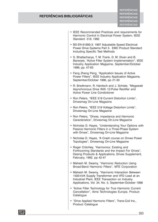 263
• IEEE Recommended Practices and requirements for
Harmonic Control in Electrical Power System, IEEE
Standard 519, 1992
• BS EN 61800-3: 1997 Adjustable Speed Electrical
Power Drive Systems Part 3. EMC Product Standard
Including Specific Test Methods
• S. Bhattacharya, T. M. Frank, D. M. Divan and B.
Banerjee, “Active Filter System Implementation”, IEEE
Industry Application Magazine, September/October
1996, pp. 47-63
• Fang Zheng Peng, “Application Issues of Active
Power Filters”, IEEE Industry Application Magazine,
September/October 1996, pp 21-30
• R. Bredtmann, R. Hanitsch and J. Schiele, “Megawatt
Asynchronous Drive With 12-Pulse Rectifier and
Active Power Line Condictioner
• Ron Peters, “IEEE 519 Current Distortion Limits”,
Drivesmag On-Line Magazine
• Ron Peters, “IEEE 519 Voltage Distortion Limits”,
Drivesmag On-Line Magazine
• Ron Peters, “Drives, impedance and Harmonic
Caracteristics”, Drivesmag On-Line Magazine
• Nicholas D. Hayes, “Understanding Your Options with
Passive Harmonic Filters in a Three-Phase System
with Drives”, Drivesmag On-Line Magazine
• Nicholas D. Hayes, “A Crash course on Drives Power
Topologies”, Drivesmag On-Line Magazine
• Roger Critchley, “Harmonics: Existing and
Forthcoming Standards and the Impact For Drives”,
Desing Products & Applications, Drives Supplement,
February, 1992, pp 42-47
• Mahesh M. Swamy, “Harmonic Reduction Using
Broad-Band Harmonic Filters”, MTE Corporation
• Mahesh M. Swamy, “Harmonic Interaction Between
1500-kVA Supply Transformer and VFD Load at an
Industrial Plant, IEEE Transaction on Industry
Applications, Vol. 34, No. 5, September-October 1998
• “Active Filter Technology for True Harmonic Current
Cancellation”, Aims Technologies Europe, Product
Catalogue
• “Drive Applied Harmonic Filters”, Trans-Coil Inc.,
Product Catalogue
REFERÊNCIAS BIBLIOGRÁFICAS
REFERÊNCIAS
REFERÊNCIAS
REFERÊNCIAS
REFERÊNCIAS
REFERÊNCIAS
 