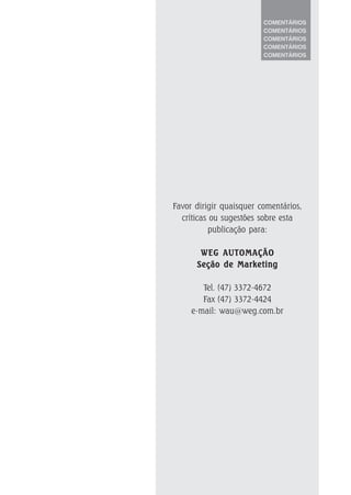 COMENTÁRIOS
COMENTÁRIOS
COMENTÁRIOS
COMENTÁRIOS
COMENTÁRIOS
Favor dirigir quaisquer comentários,
críticas ou sugestões sobre esta
publicação para:
WEG AUTOMAÇÃOWEG AUTOMAÇÃOWEG AUTOMAÇÃOWEG AUTOMAÇÃOWEG AUTOMAÇÃO
Seção de MarketingSeção de MarketingSeção de MarketingSeção de MarketingSeção de Marketing
Tel. (47) 3372-4672
Fax (47) 3372-4424
e-mail: wau@weg.com.br
 