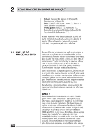 27
Estator:Estator:Estator:Estator:Estator: Carcaça (1), Núcleo de Chapas (2),
Enrolamento trifásico (8)
Rotor:Rotor:Rotor:Rotor:Rotor: Eixo (7), Núcleo de chapas (3), Barras e
anéis de curto-circuito (12)
Outras partes:Outras partes:Outras partes:Outras partes:Outras partes: Tampas (4), Ventilador (5),
Proteção do ventilador (6), Caixa de ligação (9),
Terminais (10), Rolamentos (11).
Nestes motores o rotor é fabricado com espiras em
curto-circuito formando uma verdadeira gaiola. O
estator é formado por três bobinas (bobinado
trifásico), com pares de pólos em cada fase.
Para análise de funcionamento pode se considerar o
motor de indução como um transformador, onde o
enrolamento primário deste transformador é formado
pelo estator e o enrolamento secundário pelo rotor. O
próprio nome “motor de indução” se deve ao fato de
que toda a energia requerida pelo rotor para a
geração de torque é “induzida” pelo primário do
transformador (estator) no secundário (rotor).
Como existem dois campos magnéticos, um no estator
e outro no rotor, e como descrito no item 3, aparecerá
uma força entre o rotor e o estator que fará com que o
rotor gire, já que é o único que pode se movimentar
pois está montado sobre rolamentos, disponibilizando
assim energia mecânica (torque) no seu eixo.
Para facilitar o entendimento do funcionamento do
motor de indução dividiremos o estudo em três casos
hipotéticos:
CASO 1
Primeiramente consideraremos um motor de dois
pólos com o “rotor bloqueado”, isto significa que
através de algum dispositivo mecânico impediremos
que o eixo do motor (rotor) gire. Nesta condição, se
aplicarmos tensão trifásica com freqüência de 60Hz
nos terminais do bobinado do estator, este produzirá
um campo magnético girante com velocidade de
3600 rpm (item 5). As linhas de indução deste campo
magnético “cortarão” as espiras do rotor com
velocidade máxima induzindo assim a máxima tensão
nas espiras do rotor, e como estas estão em curto-
circuito, circulará também a máxima corrente por
elas. Como toda a energia produzida no rotor tem de
COMO FUNCIONA UM MOTOR DE INDUÇÃO?
2
2.2 ANÁLISE DE
FUNCIONAMENTO
 