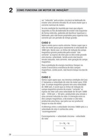 28
ser “induzida” pelo estator, circulará no bobinado do
estator uma corrente elevada (6 a 8 vezes maior que a
corrente nominal do motor).
Se esta condição for mantida por mais que alguns
segundos os fios do bobinado do estator irão esquentar
de forma indevida, podendo até danificar (queimar) o
bobinado, pois não foram projetados para suportar esta
corrente por um período de tempo grande.
CASO 2
Agora vamos para o outro extremo. Vamos supor que o
rotor do motor possa girar exatamente à velocidade de
3600 rpm. Neste caso as linhas de indução do campo
magnético girante produzido pelo estator “não
cortarão” as espiras do rotor pois os dois estão girando
com mesma velocidade. Sendo assim não haverá
tensão induzida, nem corrente, nem geração de campo
magnético.
Para a produção de energia mecânica (torque) no
motor é necessária a existência de dois campos
magnéticos, sendo assim, não haverá torque no eixo do
motor.
CASO 3
Vamos supor agora que, nas mesmas condições do Caso
2, baixamos a velocidade do rotor do motor para 3550
rpm. O campo magnético girante tem uma velocidade
de 3600 rpm, é assim que as linhas de indução do
campo magnético girante do estator “cortarão” as
espiras do rotor com uma velocidade de 50 rpm (3600
rpm – 3550 rpm = 50 rpm), produzindo uma tensão e
uma corrente induzida no rotor. A interação entre os
dois campos magnéticos, o do estator e o do rotor,
produzirão uma força, que pela sua vez produzirá
torque no eixo do motor.
A diferença entre a velocidade síncrona (3600 rpm) e a
velocidade do rotor é conhecida como
“escorregamento”.
Escorregamento = velocidade síncrona – velocidade
do rotor
S = (Ns
– N)
––––––––––––––––––
Ns
COMO FUNCIONA UM MOTOR DE INDUÇÃO?
2
 