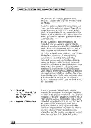 29
Descritas estas três condições, podemos agora
imaginar o que acontece na prática com nosso motor
de indução.
Na partida acontece algo similar ao descrito no caso
1, mas na prática a diferença do rotor bloqueado do
caso 1 nosso motor pode girar livremente. Sendo
assim circulará no bobinado do estator uma corrente
elevada (6 a 8 vezes maior que a corrente nominal do
motor) que diminuirá a medida que a velocidade do
motor aumenta.
Quando a velocidade do rotor se aproxima da
velocidade síncrona (caso 2) o torque produzido
diminuirá, fazendo diminuir também a velocidade do
rotor. Existirá então um ponto de equilíbrio entre a
carga do motor e a velocidade do rotor (caso 3).
Se a carga no eixo do motor aumenta, a velocidade do
rotor tenderá a diminuir, e o escorregamento
aumentará. Se o escorregamento aumenta a
velocidade com que as linhas de indução do campo
magnético do rotor “cortam” o estator aumentará,
aumentando também a tensão e corrente induzida no
rotor. Se a corrente é maior, o campo magnético
gerado por esta também será maior, aumentando
assim o torque disponível no eixo do motor, chegando
novamente numa condição de equilíbrio. Se o torque
requerido pela carga é maior que o nominal do motor,
e se esta condição é mantida por muito tempo, a
corrente do motor será maior que a nominal e o motor
será danificado.
É a curva que mostra a relação entre o torque
desenvolvido pelo motor e a sua rotação. Na partida,
quando o motor é ligado diretamente à rede, o torque
(torque de partida) será de aproximadamente 2 a 2,5
vezes o torque nominal, diminuindo a medida que a
velocidade aumenta até atingir um valor de 1,5 a 1,7
do torque nominal a aproximadamente 30% da
velocidade nominal. A medida que a velocidade
aumenta o torque aumenta novamente até atingir o
seu valor máximo (80% da velocidade nominal)
chegando a seu valor nominal na velocidade nominal.
Como mostra a curva (linha cheia) da figura 2.9.
COMO FUNCIONA UM MOTOR DE INDUÇÃO?
2
2.3 CURVAS
CARACTERÍSTICAS
DO MOTOR DE
INDUÇÃO
2.3.1 Torque x Velocidade
 